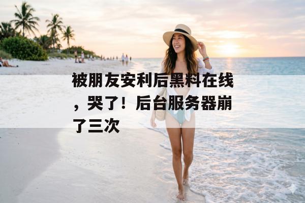 被朋友安利后黑料在线，哭了！后台服务器崩了三次